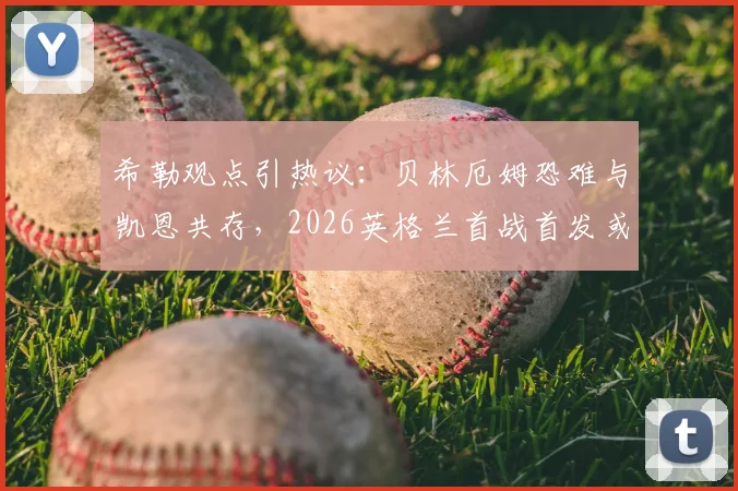 希勒观点引热议：贝林厄姆恐难与凯恩共存，2026英格兰首战首发或有变数